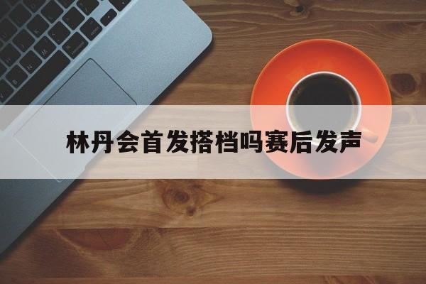 林丹会首发搭档吗赛后发声(林丹会首发搭档吗赛后发声视频)|皇冠体育官网